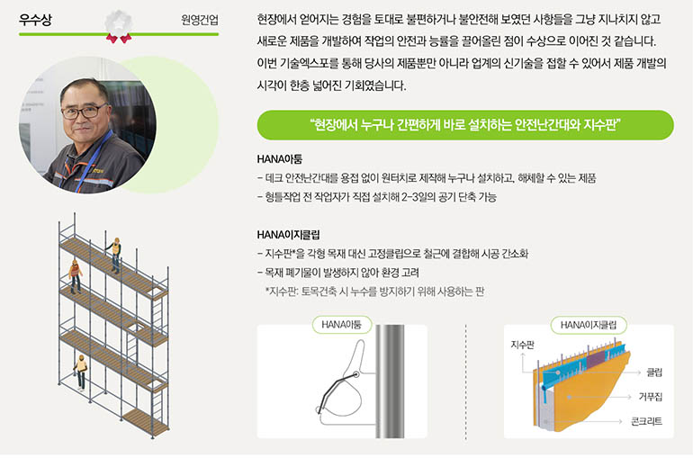 우수상 우창건설 건설산업에서 가장 중요한 안전과 환경 측면에서 해결책을 제시했기에 우수기술 사례로 선정됐다고 생각합니다. 이번 기술엑스포를 통해 우창건설이 보유한 기술을 업계에 효과적으로 알릴 수 있었으며, 동일 업종의 타회사 기술들을 확인하며 건설산업 시장의 트렌트와 방향성을 파악할 수 있었습니다. 보다 안전하게 천공하는 지반! 환경 생각은 덤! 케이싱용 PHC 파일 근입가이드 장치 - 케이싱 상단부에 끼우는 가이드 장치로, 말뚝(PHC파일)의 직경보다 약 2cm 이상 넓게 제작해 말뚝이 안전하게 케이싱 안으로 들어갈 수 있도록 유도 - 땅속에 말뚝을 박을 때 케이싱 상단부와 충돌하며 말뚝이 낙하하는 중대재해 방지 오거스크류용 토사제거장치 - 말뚝을 박아 넣는 작업을 하는 대형 기계인 항타기에 토사제거장치를 부착하여 토사나 잔재물이 튀어오르는 것을 방지해 안전과 환경에 도움을 주는 장치 *케이싱: 굴착구멍이 붕괴되지 않도록 구멍의 전장 혹은 상부에 넣는 강관 케이시용 PHC 파일 근입가이드 장치 오거스크류용 토사제거장치